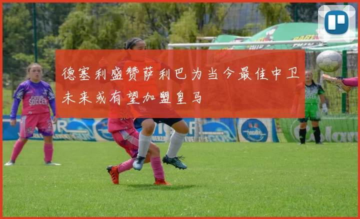 德塞利盛赞萨利巴为当今最佳中卫未来或有望加盟皇马
