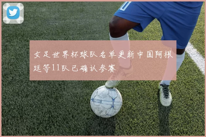 女足世界杯球队名单更新中国阿根廷等11队已确认参赛