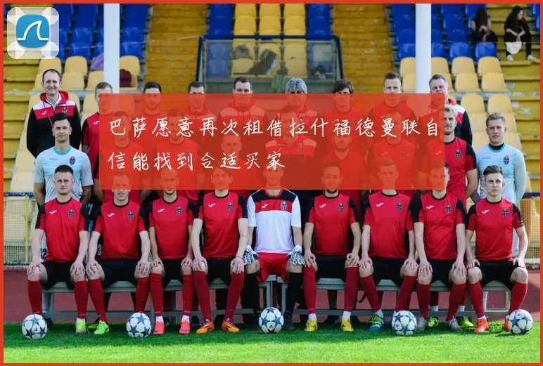 巴萨愿意再次租借拉什福德曼联自信能找到合适买家